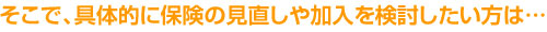 そこで、具体的に保険の見直しや加入を検討したい方は