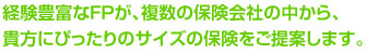 経験豊富なFPが、複数の保険会社の中から、 貴方にぴったりのサイズの保険をご提案します。