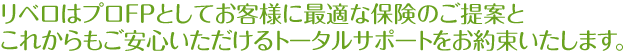 リベロはプロＦＰとしてお客様に最適な保険のご提案と
これからもご安心いただけるトータルサポートをお約束いたします